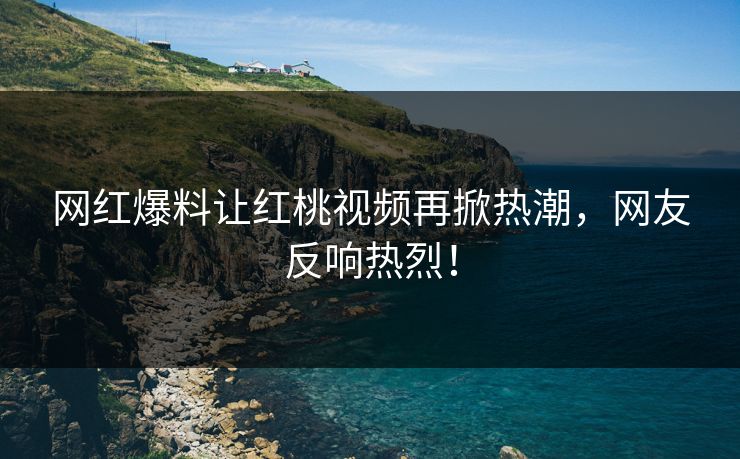 网红爆料让红桃视频再掀热潮，网友反响热烈！