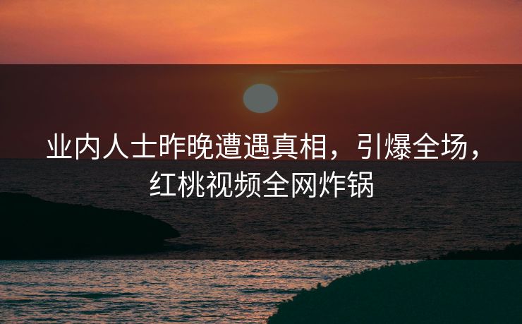 业内人士昨晚遭遇真相，引爆全场，红桃视频全网炸锅
