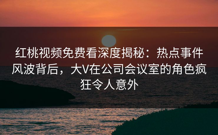 红桃视频免费看深度揭秘：热点事件风波背后，大V在公司会议室的角色疯狂令人意外