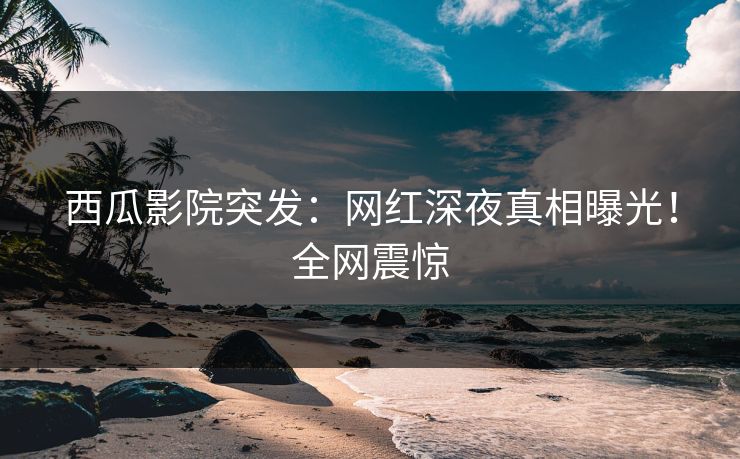 西瓜影院突发：网红深夜真相曝光！全网震惊