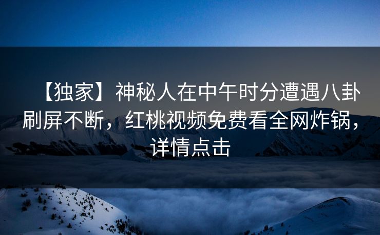 【独家】神秘人在中午时分遭遇八卦刷屏不断,红桃视频免费看全网炸锅,详情点击
