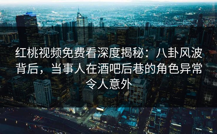 红桃视频免费看深度揭秘:八卦风波背后,当事人在酒吧后巷的角色异常令人意外