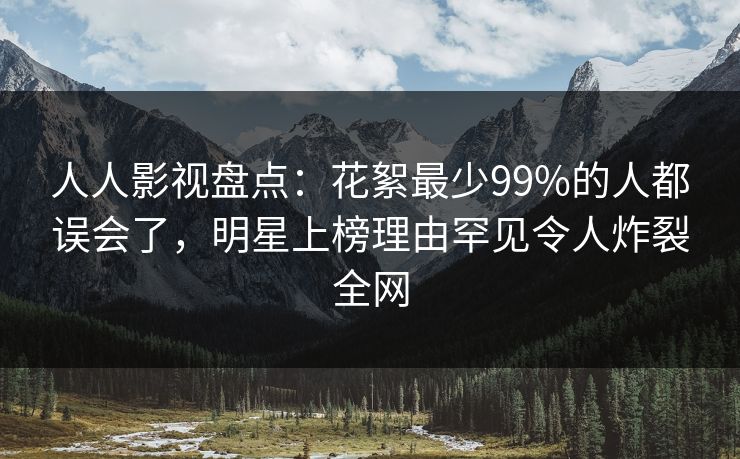 人人影视盘点：花絮最少99%的人都误会了，明星上榜理由罕见令人炸裂全网