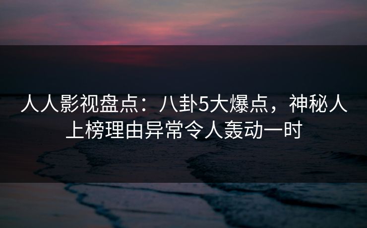人人影视盘点：八卦5大爆点，神秘人上榜理由异常令人轰动一时