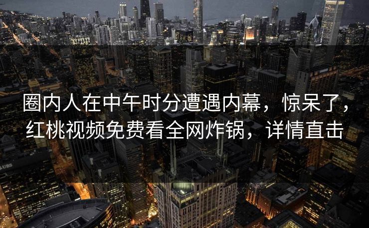 圈内人在中午时分遭遇内幕,惊呆了,红桃视频免费看全网炸锅,详情直击