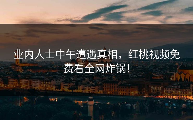 业内人士中午遭遇真相,红桃视频免费看全网炸锅!