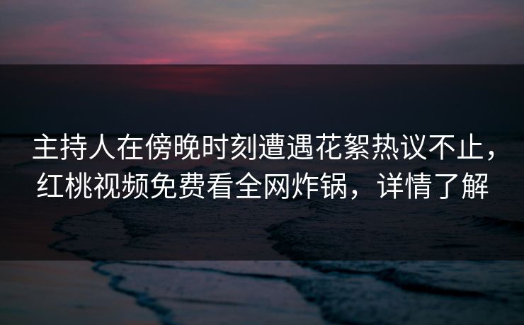 主持人在傍晚时刻遭遇花絮热议不止,红桃视频免费看全网炸锅,详情了解