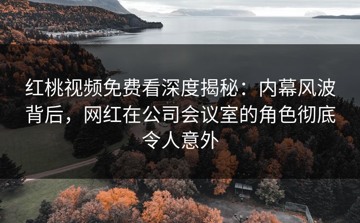 红桃视频免费看深度揭秘:内幕风波背后,网红在公司会议室的角色彻底令人意外
