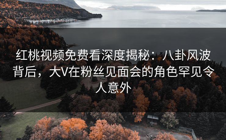 红桃视频免费看深度揭秘:八卦风波背后,大V在粉丝见面会的角色罕见令人意外