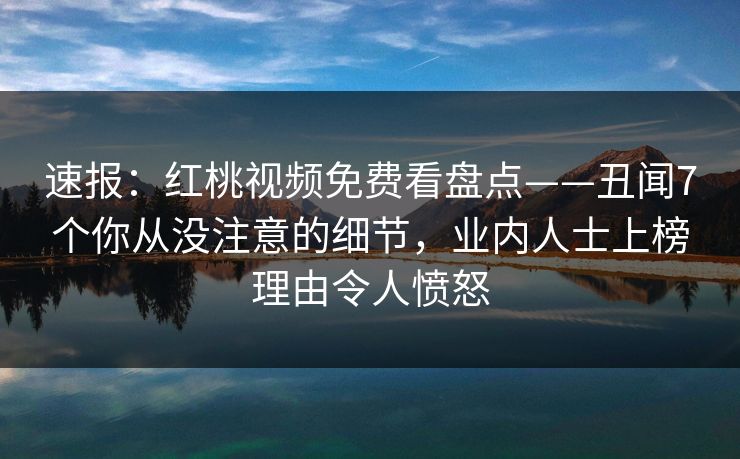 速报:红桃视频免费看盘点——丑闻7个你从没注意的细节,业内人士上榜理由令人愤怒