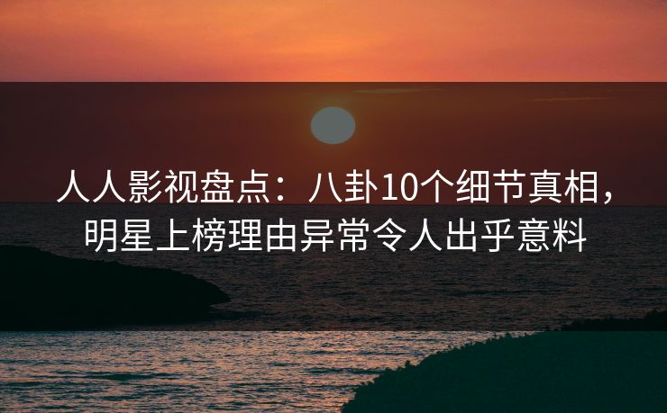 人人影视盘点：八卦10个细节真相，明星上榜理由异常令人出乎意料