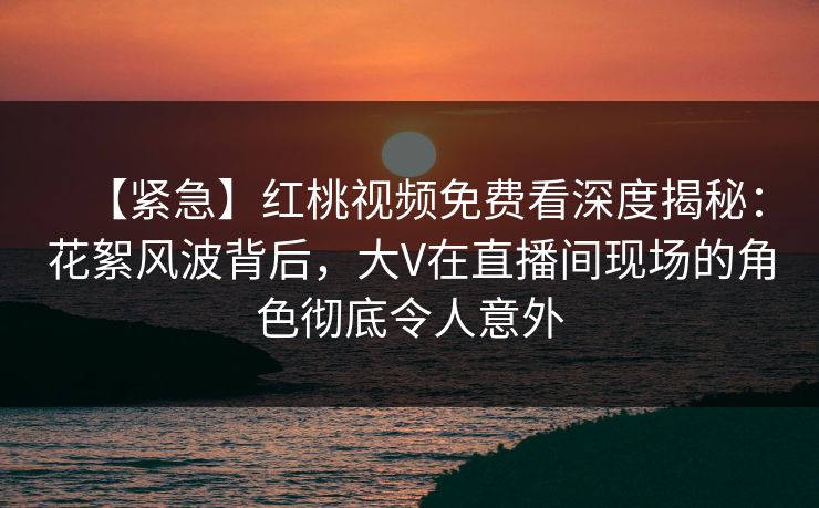 【紧急】红桃视频免费看深度揭秘:花絮风波背后,大V在直播间现场的角色彻底令人意外