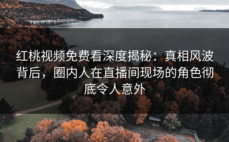 红桃视频免费看深度揭秘：真相风波背后，圈内人在直播间现场的角色彻底令人意外