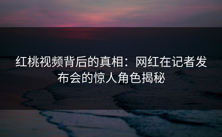 红桃视频背后的真相：网红在记者发布会的惊人角色揭秘