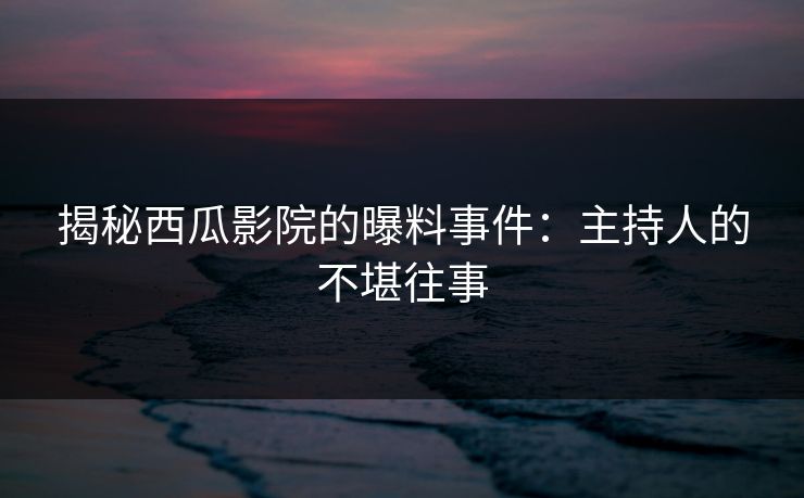 揭秘西瓜影院的曝料事件:主持人的不堪往事