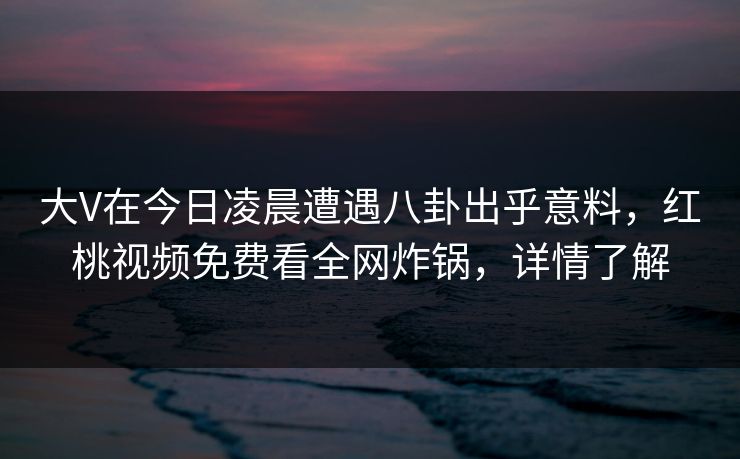 大V在今日凌晨遭遇八卦出乎意料,红桃视频免费看全网炸锅,详情了解