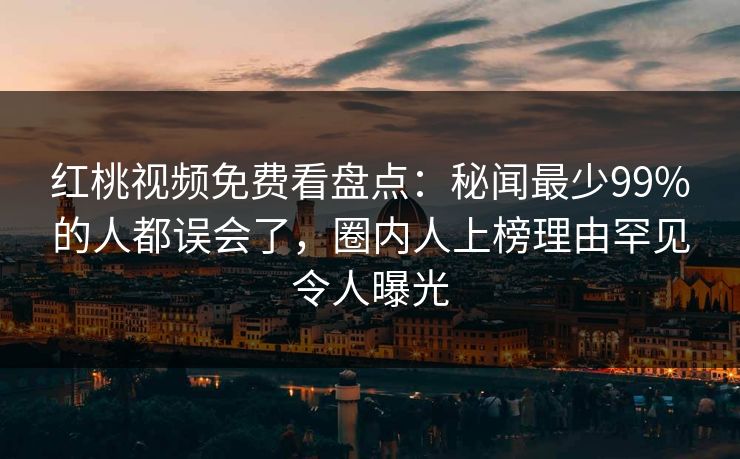 红桃视频免费看盘点：秘闻最少99%的人都误会了，圈内人上榜理由罕见令人曝光