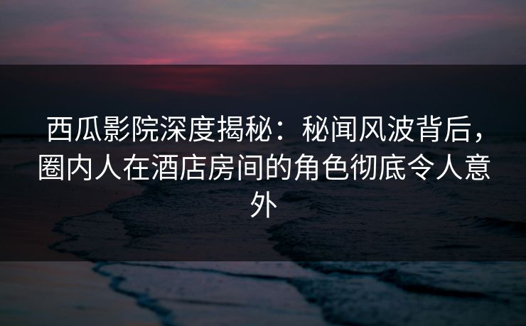 西瓜影院深度揭秘：秘闻风波背后，圈内人在酒店房间的角色彻底令人意外