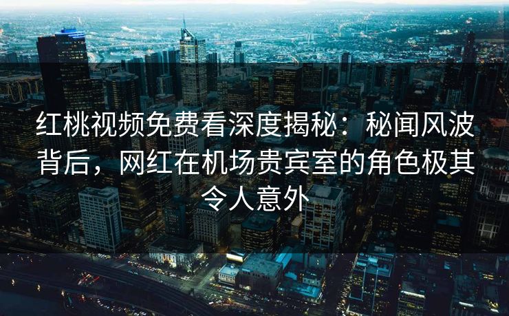 红桃视频免费看深度揭秘：秘闻风波背后，网红在机场贵宾室的角色极其令人意外