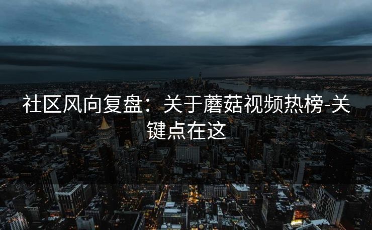 社区风向复盘:关于蘑菇视频热榜-关键点在这