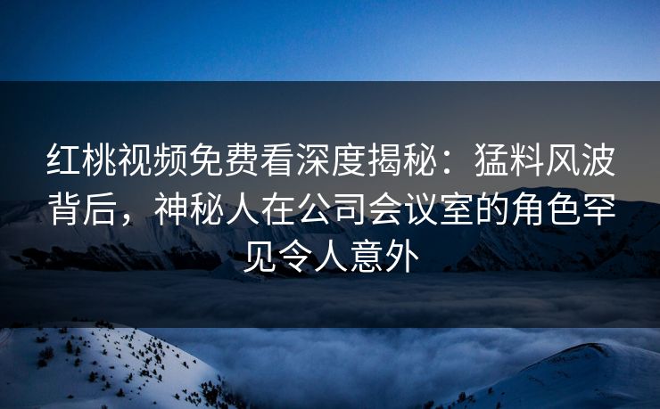 红桃视频免费看深度揭秘：猛料风波背后，神秘人在公司会议室的角色罕见令人意外