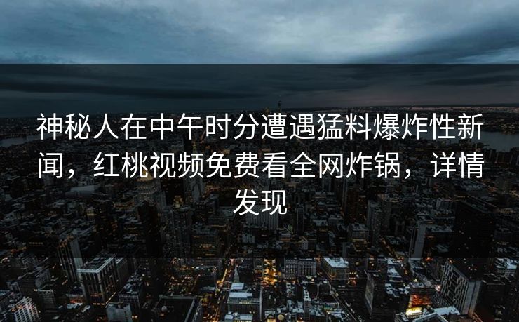 神秘人在中午时分遭遇猛料爆炸性新闻，红桃视频免费看全网炸锅，详情发现
