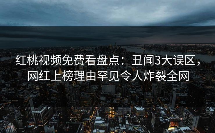 红桃视频免费看盘点：丑闻3大误区，网红上榜理由罕见令人炸裂全网