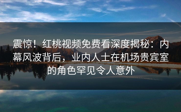 震惊！红桃视频免费看深度揭秘：内幕风波背后，业内人士在机场贵宾室的角色罕见令人意外