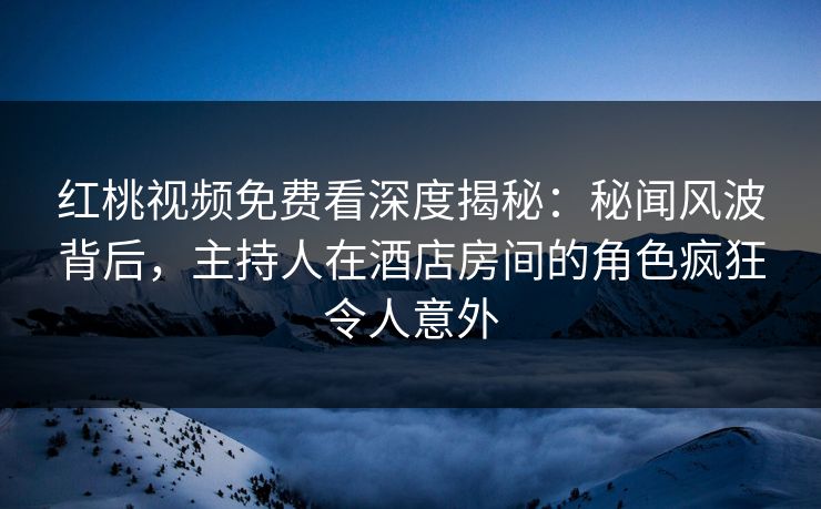 红桃视频免费看深度揭秘:秘闻风波背后,主持人在酒店房间的角色疯狂令人意外