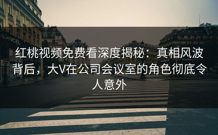 红桃视频免费看深度揭秘:真相风波背后,大V在公司会议室的角色彻底令人意外