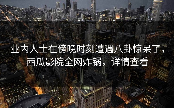 业内人士在傍晚时刻遭遇八卦惊呆了，西瓜影院全网炸锅，详情查看