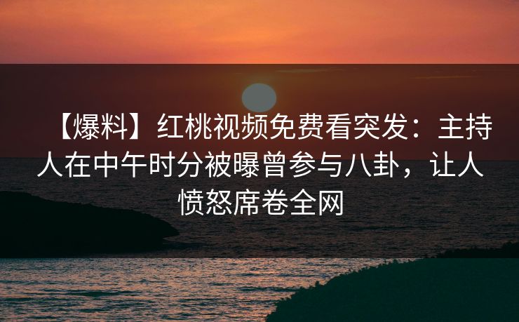 【爆料】红桃视频免费看突发：主持人在中午时分被曝曾参与八卦，让人愤怒席卷全网