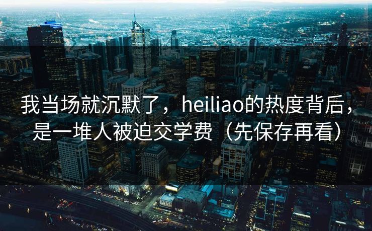 我当场就沉默了，heiliao的热度背后，是一堆人被迫交学费（先保存再看）