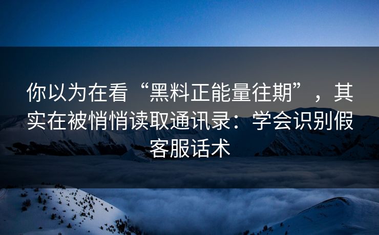 你以为在看“黑料正能量往期”，其实在被悄悄读取通讯录：学会识别假客服话术