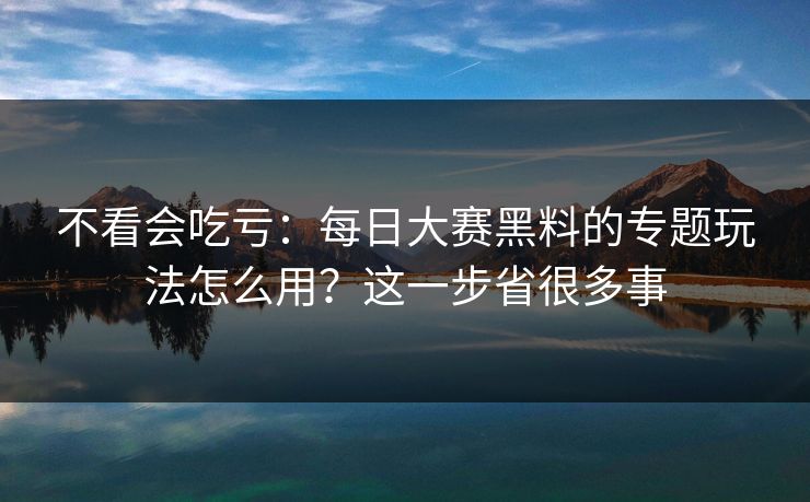 不看会吃亏：每日大赛黑料的专题玩法怎么用？这一步省很多事