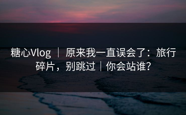 糖心Vlog ｜ 原来我一直误会了：旅行碎片，别跳过｜你会站谁？