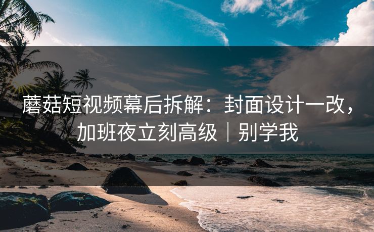 蘑菇短视频幕后拆解：封面设计一改，加班夜立刻高级｜别学我