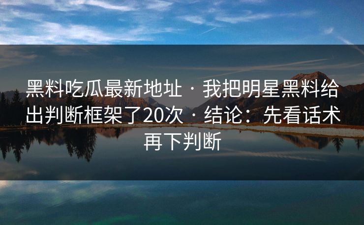 黑料吃瓜最新地址 · 我把明星黑料给出判断框架了20次 · 结论：先看话术再下判断