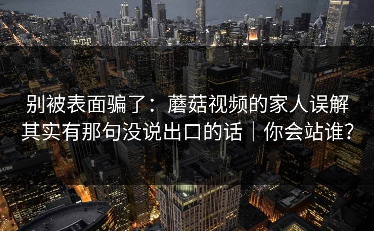 别被表面骗了：蘑菇视频的家人误解其实有那句没说出口的话｜你会站谁？