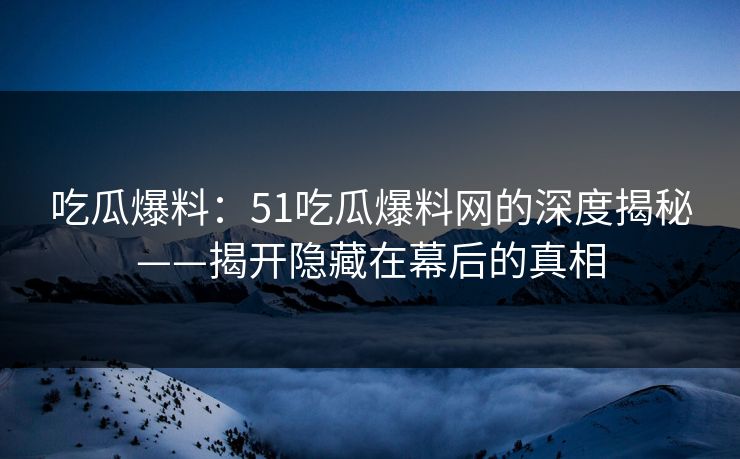 吃瓜爆料：51吃瓜爆料网的深度揭秘——揭开隐藏在幕后的真相