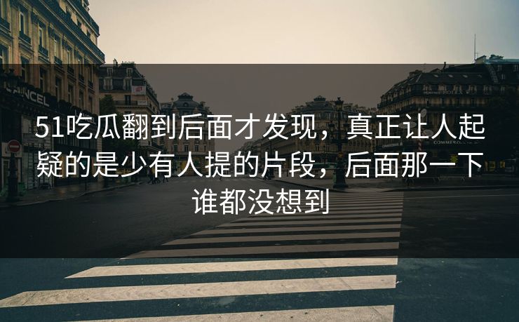 51吃瓜翻到后面才发现，真正让人起疑的是少有人提的片段，后面那一下谁都没想到