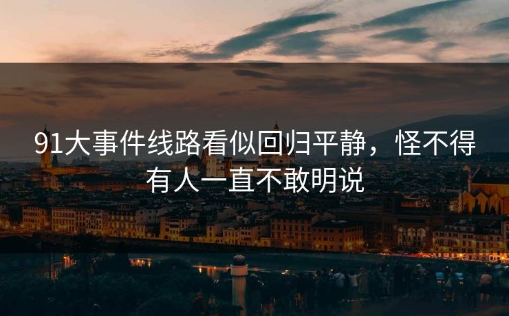 91大事件线路看似回归平静,怪不得有人一直不敢明说 91大事件线路看似回归平静,怪不得有人一直不敢明说