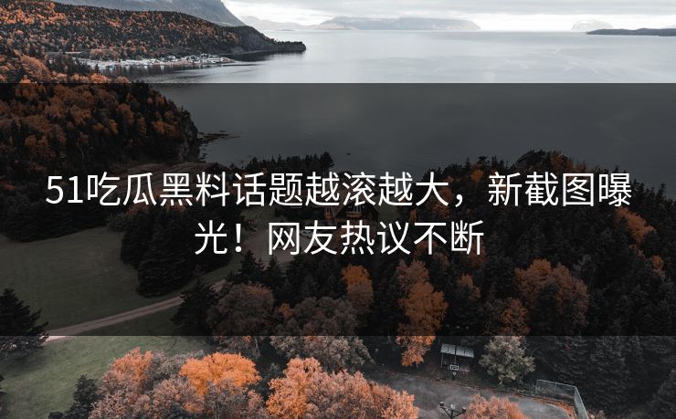 51吃瓜黑料话题越滚越大，新截图曝光！网友热议不断