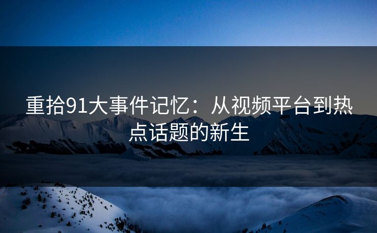 重拾91大事件记忆：从视频平台到热点话题的新生