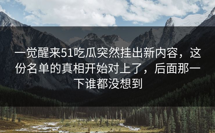一觉醒来51吃瓜突然挂出新内容，这份名单的真相开始对上了，后面那一下谁都没想到